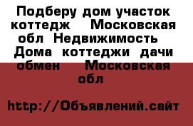 Подберу дом участок коттедж  - Московская обл. Недвижимость » Дома, коттеджи, дачи обмен   . Московская обл.